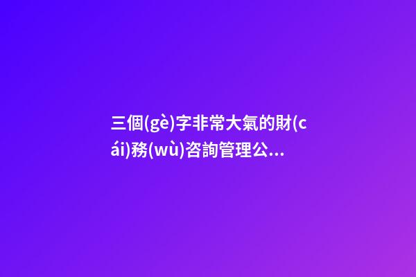 三個(gè)字非常大氣的財(cái)務(wù)咨詢管理公司名字大全 這批適合推薦
